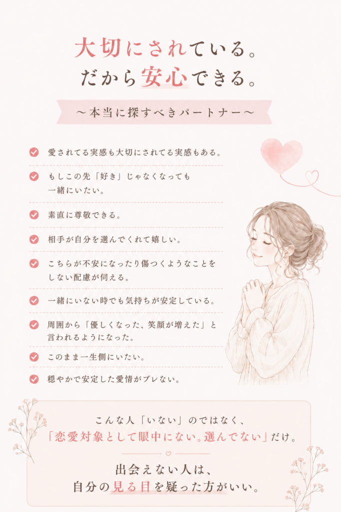 愛されている実感も、大切にされている実感もある。

もし恋愛感情が落ち着いたとしても、一緒にいたいと思える。

素直に尊敬できる。

相手が自分を選んでくれたことが嬉しい。

こちらが不安になったり傷ついたりするようなことをしない配慮がある。

一緒にいない時でも気持ちが安定している。

周囲から「幸せそうだね」と言われる。

このまま一生そばにいたいと思える。

穏やかで安定した愛情が続いている。